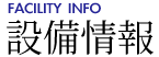 設備情報 [FACILITY INFO]