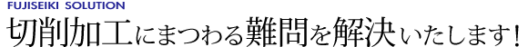 切削加工にまつわる難問を解決いたします！ [FUJISEIKI SOLUTION]