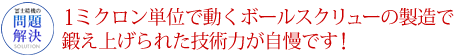 1ミクロン単位で動くボールスクリューの製造で鍛え上げられた技術力が自慢です！