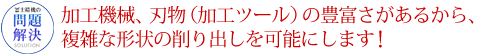 加工機械、刃物（加工ツール）の豊富さがあるから、複雑な形状の削り出しを可能にします！