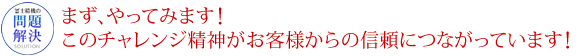 まずやってみます！ このチャレンジ精神がお客様からの信頼につながっています！