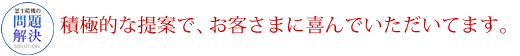 積極的な提案で、お客様に喜んでいただいています。！