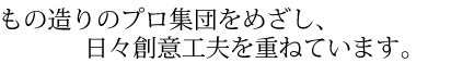 もの造りのプロ集団をめざし、日々創意工夫を重ねています。